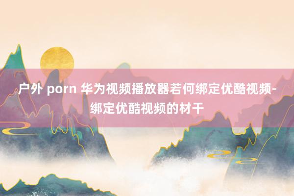 户外 porn 华为视频播放器若何绑定优酷视频-绑定优酷视频的材干