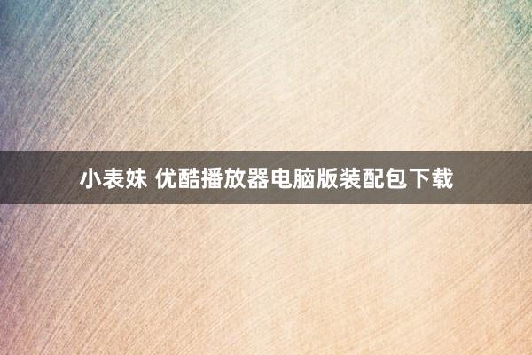 小表妹 优酷播放器电脑版装配包下载