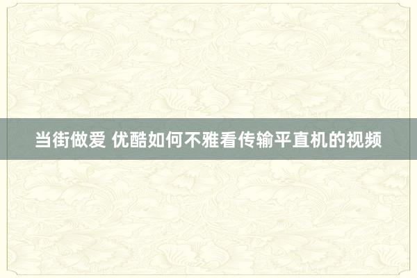 当街做爱 优酷如何不雅看传输平直机的视频