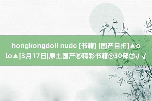 hongkongdoll nude [书籍] [国产自拍]▲olo▲[3月17日]原土国产㊣精彩书籍@30部㊣√ √