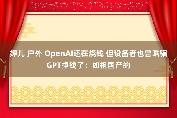 婷儿 户外 OpenAI还在烧钱 但设备者也曾哄骗GPT挣钱了：如祖国产的