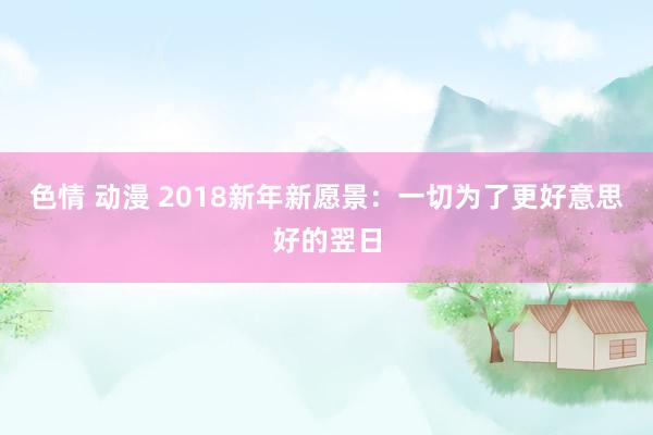 色情 动漫 2018新年新愿景：一切为了更好意思好的翌日