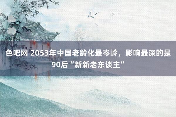 色吧网 2053年中国老龄化最岑岭，影响最深的是90后“新新老东谈主”