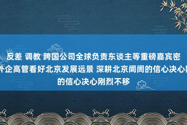 反差 调教 跨国公司全球负责东谈主等重磅嘉宾密集来访 外企高管看好北京发展远景 深耕北京阛阓的信心决心刚烈不移