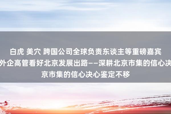 白虎 美穴 跨国公司全球负责东谈主等重磅嘉宾密集来访，外企高管看好北京发展出路——深耕北京市集的信心决心鉴定不移