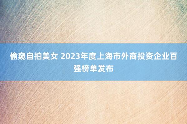 偷窥自拍美女 2023年度上海市外商投资企业百强榜单发布