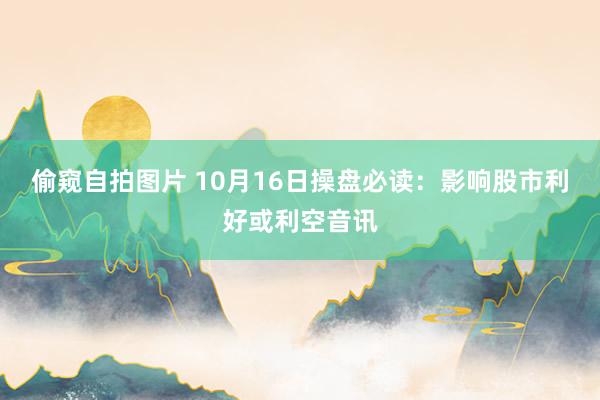 偷窥自拍图片 10月16日操盘必读：影响股市利好或利空音讯