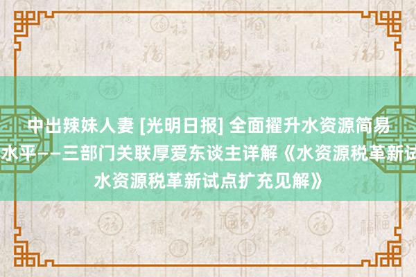 中出辣妹人妻 [光明日报] 全面擢升水资源简易集约安全应用水平——三部门关联厚爱东谈主详解《水资源税革新试点扩充见解》