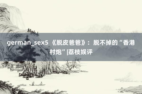 german_sex5 《脱皮爸爸》：脱不掉的“香港村炮”|荔枝娱评