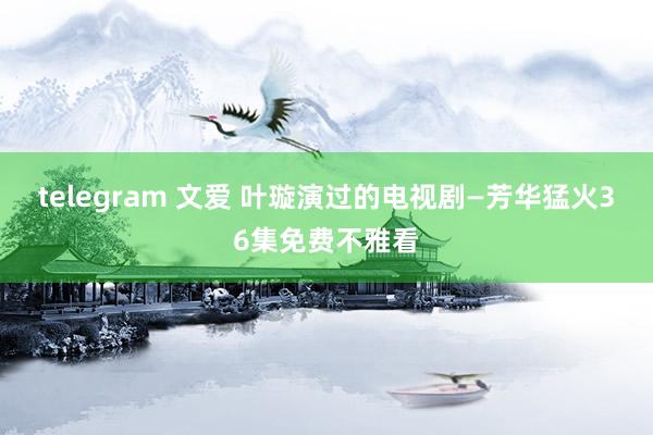 telegram 文爱 叶璇演过的电视剧—芳华猛火36集免费不雅看