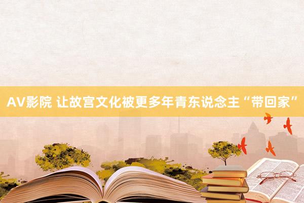 AV影院 让故宫文化被更多年青东说念主“带回家”