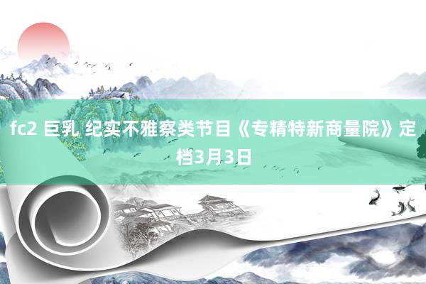 fc2 巨乳 纪实不雅察类节目《专精特新商量院》定档3月3日