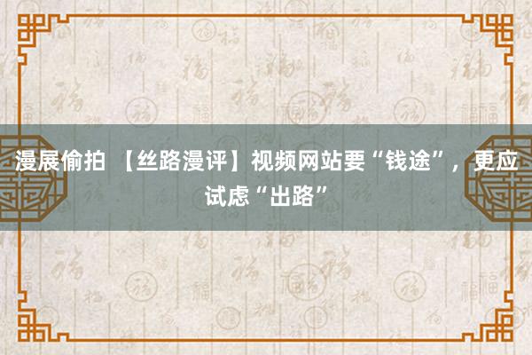 漫展偷拍 【丝路漫评】视频网站要“钱途”，更应试虑“出路”