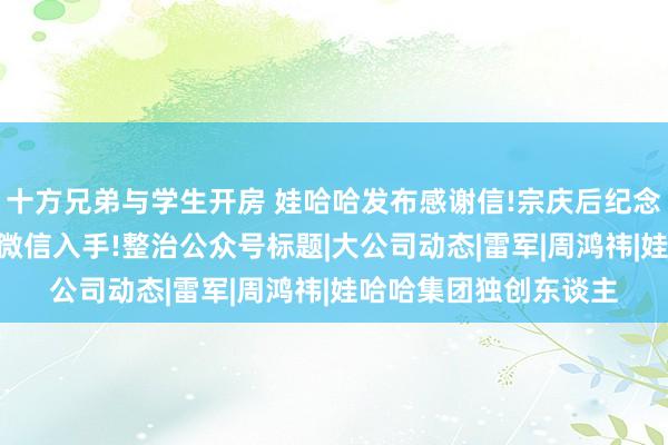 十方兄弟与学生开房 娃哈哈发布感谢信!宗庆后纪念念会，公共冒雨送别;微信入手!整治公众号标题|大公司动态|雷军|周鸿祎|娃哈哈集团独创东谈主