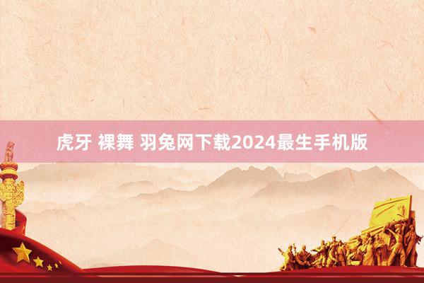 虎牙 裸舞 羽兔网下载2024最生手机版