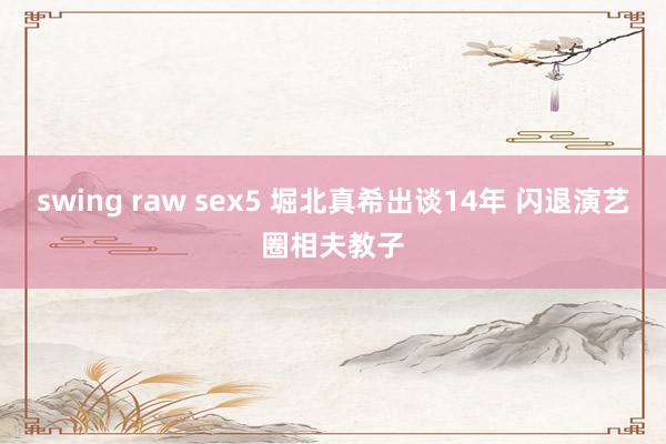 swing raw sex5 堀北真希出谈14年 闪退演艺圈相夫教子