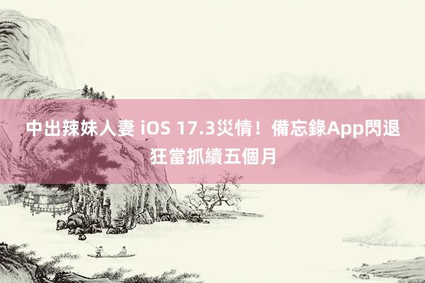 中出辣妹人妻 iOS 17.3災情！備忘錄App閃退狂當抓續五個月