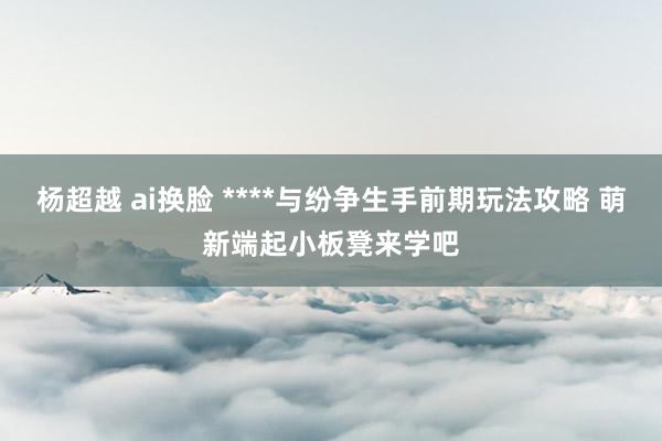 杨超越 ai换脸 ****与纷争生手前期玩法攻略 萌新端起小板凳来学吧