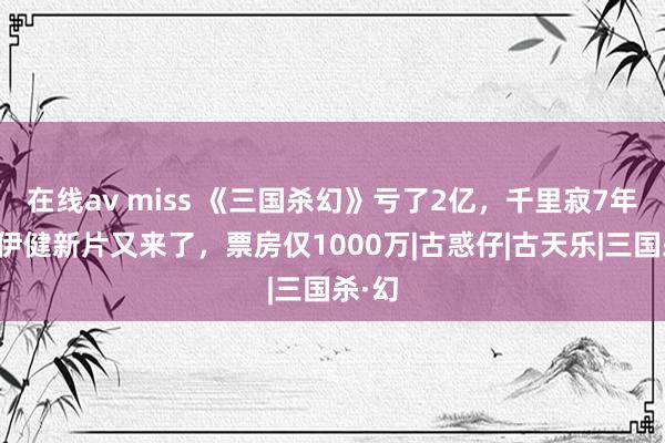 在线av miss 《三国杀幻》亏了2亿，千里寂7年，郑伊健新片又来了，票房仅1000万|古惑仔|古天乐|三国杀·幻