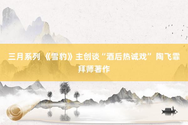 三月系列 《雪豹》主创谈“酒后热诚戏” 陶飞霏拜师著作